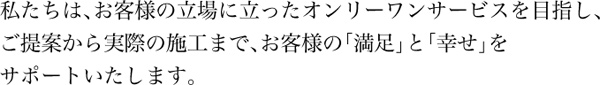 私たちは、お客様の立場に立ったオンリーワンサービスを目指し、ご提案から実際の施工まで、お客様の「満足」と「幸せ」をサポートいたします。