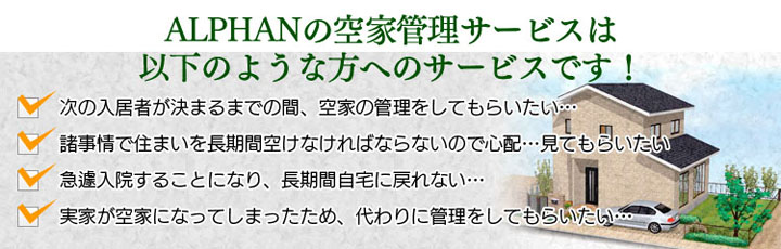 ALPHANの空家管理サービスは、賃貸住宅の管理、長期間留守にされる方に代わっての管理、長期の入院中の管理、実家が空家になってしまった方に代わっての管理などを行っております。