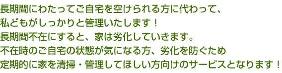 長期間にわたってご自宅を空けられる方に代わって、私どもがしっかりと管理いたします。長期間不在にすると、家は劣化していきます。不在時のご自宅の状態が気になる方、劣化を防ぐため定期的に家を清掃・管理してほしい方向けのサービスとなります。