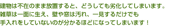 建物は不在のまま放置すると、どうしても劣化してしまいます。雑草は一面に生え、壁や窓は汚れ、一見するだけでも手入れをしていないのが分かるほどになってしまいます！