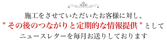 施工をさせていただいたお客様に対し、"その後のつながりと定期的な情報提供"としてニュースレターを毎月お送りしております