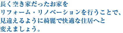 長く空き家だったお家をリフォーム・リノベーションを行うことで、見違えるように綺麗で快適な住居へと変えましょう。