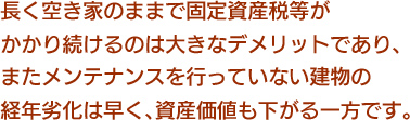 長く空き家のままで固定資産税等がかかり続けるのは大きなデメリットであり、またメンテナンスを行っていない建物の経年劣化は早く、資産価値も下がる一方です。