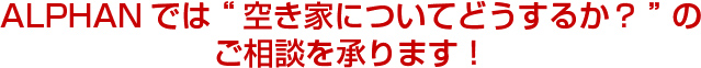 ALPHANでは“空き家についてどうするか？”のご相談を承ります！