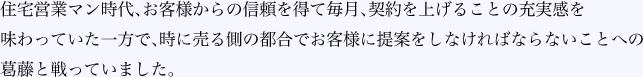 住宅営業マン時代、お客様からの信頼を得て毎月、契約を上げることの充実感を味わっていた一方で、時に売る側の都合でお客様に提案をしなければならないことへの葛藤と戦っていました。