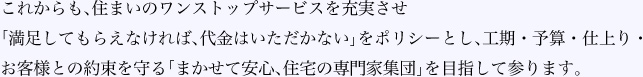 これからも、住まいのワンストップサービスを充実させ「満足してもらえなければ、代金はいただかない」をポリシーとし、工期・予算・仕上り・お客様との約束を守る「まかせて安心、住宅の専門家集団」を目指して参ります。