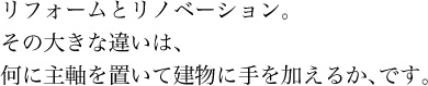 リフォームとリノベーション。その大きな違いは、何に主軸を置いて建物に手を加えるか、です。