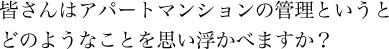 皆さんはアパートマンションの管理というとどのようなことを思い浮かべますか？