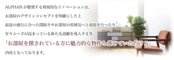 ALPHANが推奨する効果的なリノベーションは、お部屋のデザインコンセプトを明確にした上最近の流行に合った間取りやお部屋の雰囲気へと改装を行ったり、年々ニーズが高まっている新たな設備を導入する等、「お部屋を探されている方に魅力的な物件と感じていただける」内容となっております。