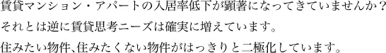 賃貸マンション・アパートの入居率低下が顕著になってきていませんか？それとは逆に賃貸思考ニーズは確実に増えています。住みたい物件、住みたくない物件がはっきりと二極化しています。