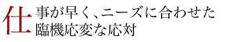 仕事が早く、ニーズに合わせた臨機応変な応対