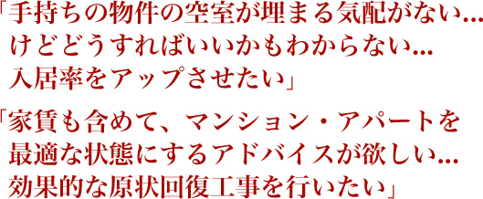 「手持ちの物件の空室が埋まる気配がない...けどどうすればいいかもわからない...入居率をアップさせたい」 「家賃も含めて、マンション・アパートを最適な状態にするアドバイスが欲しい...効果的な原状回復工事を行いたい」 