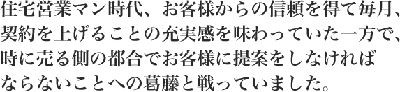 住宅営業マン時代、お客様からの信頼を得て毎月、契約を上げることの充実感を味わっていた一方で、時に売る側の都合でお客様に提案をしなければならないことへの葛藤と戦っていました。