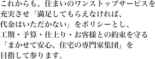 これからも、住まいのワンストップサービスを充実させ「満足してもらえなければ、代金はいただかない」をポリシーとし、工期・予算・仕上り・お客様との約束を守る「まかせて安心、住宅の専門家集団」を目指して参ります。