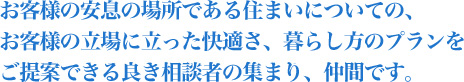 お客様の安息の場所である住まいについての、お客様の立場に立った快適さ、 暮らし方のプランをご提案できる良き相談者の集まり、仲間です。