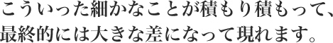 こういった細かなことが積もり積もって、最終的には大きな差になって現れます。